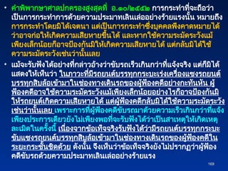 • คำพิพากษาศาลปกครองสูงสุดที่ อ.๑๐/๒๕๕๒ การกระทำที่จะถือว่า
เป็นการกระทำการด้วยความประมาทเลินเล่ออย่างร้ายแรงนั้น หมายถึง
การกระทำโดยมิได้เจตนา แต่เป็นการกระทำซึ่งบุคคลพึงคาดหมายได้
ว่าอาจก่อให้เกิดความเสียหายขึ้นได้ และหากใช้ความระมัดระวังแม้
เพียงเล็กน้อยก็อาจป้องกันมิให้เกิดความเสียหายได้ แต่กลับมิได้ใช้
ความระมัดระวังเช่นว่านั้นเลย
• แม้จะรับฟังได้อย่างที่กล่าวอ้างว่าขับรถเร็วเกินกว่าที่แจ้งจริง แต่ก็มิได้
แสดงให้เห็นว่า ในภาวะที่มีรถยนต์บรรทุกกระบะเร่งเครื่องแซงรถยนต์
บรรทุกสิบล้อเข้ามาในช่องทางเดินรถของผู้ฟ้องคดีอย่างกะทันหัน ผู้
ฟ้องคดีอาจใช้ความระมัดระวังแม้เพียงเล็กน้อยอย่างไรก็อาจป้องกันมิ
ให้รถยนต์เกิดความเสียหายได้ แต่ผู้ฟ้องคดีกลับมิได้ใช้ความระมัดระวัง
เช่นว่านั้นเลย เพราะการที่ผู้ฟ้องคดีขับรถมาด้วยความเร็วเกินกว่าที่แจ้ง
เพียงประการเดียวยังไม่เพียงพอที่จะรับฟังได้ว่าเป็นสาเหตุให้เกิดเหตุ
ละเมิดในครั้งนี้ เนื่องจากข้อเท็จจริงรับฟังได้ว่ามีรถยนต์บรรทุกกระบะ
ขับแซงรถยนต์บรรทุกสิบล้อเข้ามาในช่องทางเดินรถของผู้ฟ้องคดีใน
ระยะกระชั้นชิดด้วย ดังนั้น จึงเห็นว่าข้อเท็จจริงยังไม่ปรากฏว่าผู้ฟ้อง
คดีขับรถด้วยความประมาทเลินเล่ออย่างร้ายแรง
168
168
 