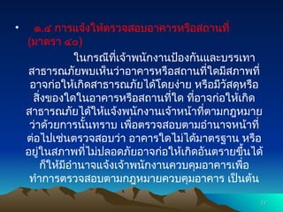 • ๑.๔ การแจ้งให้ตรวจสอบอาคารหรือสถานที่
(มาตรา ๔๐)
ในกรณีที่เจ้าพนักงานป้องกันและบรรเทา
สาธารณภัยพบเห็นว่าอาคารหรือสถานที่ใดมีสภาพที่
อาจก่อให้เกิดสาธารณภัยได้โดยง่าย หรือมีวัสดุหรือ
สิ่งของใดในอาคารหรือสถานที่ใด ที่อาจก่อให้เกิด
สาธารณภัยได้ให้แจ้งพนักงานเจ้าหน้าที่ตามกฎหมาย
ว่าด้วยการนั้นทราบ เพื่อตรวจสอบตามอำนาจหน้าที่
ต่อไปเช่นตรวจสอบว่า อาคารใดไม่ได้มาตรฐาน หรือ
อยู่ในสภาพที่ไม่ปลอดภัยอาจก่อให้เกิดอันตรายขึ้นได้
ก็ให้มีอำนาจแจ้งเจ้าพนักงานควบคุมอาคารเพื่อ
ทำการตรวจสอบตามกฎหมายควบคุมอาคาร เป็นต้น
17
17
 
