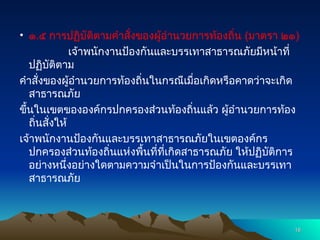 • ๑.๕ การปฏิบัติตามคำสั่งของผู้อำนวยการท้องถิ่น (มาตรา ๒๑)
เจ้าพนักงานป้องกันและบรรเทาสาธารณภัยมีหน้าที่
ปฏิบัติตาม
คำสั่งของผู้อำนวยการท้องถิ่นในกรณีเมื่อเกิดหรือคาดว่าจะเกิด
สาธารณภัย
ขึ้นในเขตขององค์กรปกครองส่วนท้องถิ่นแล้ว ผู้อำนวยการท้อง
ถิ่นสั่งให้
เจ้าพนักงานป้องกันและบรรเทาสาธารณภัยในเขตองค์กร
ปกครองส่วนท้องถิ่นแห่งพื้นที่ที่เกิดสาธารณภัย ให้ปฏิบัติการ
อย่างหนึ่งอย่างใดตามความจำเป็นในการป้องกันและบรรเทา
สาธารณภัย
18
18
 