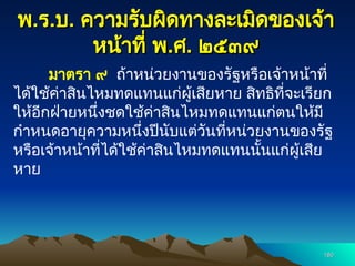 พ
พ.
.ร
ร.
.บ
บ.
. ความรับผิดทางละเมิดของเจ้า
ความรับผิดทางละเมิดของเจ้า
หน้าที่ พ
หน้าที่ พ.
.ศ
ศ.
. ๒๕๓๙
๒๕๓๙
มาตรา ๙ ถ้าหน่วยงานของรัฐหรือเจ้าหน้าที่
ได้ใช้ค่าสินไหมทดแทนแก่ผู้เสียหาย สิทธิที่จะเรียก
ให้อีกฝ่ายหนึ่งชดใช้ค่าสินไหมทดแทนแก่ตนให้มี
กำหนดอายุความหนึ่งปีนับแต่วันที่หน่วยงานของรัฐ
หรือเจ้าหน้าที่ได้ใช้ค่าสินไหมทดแทนนั้นแก่ผู้เสีย
หาย
180
180
 