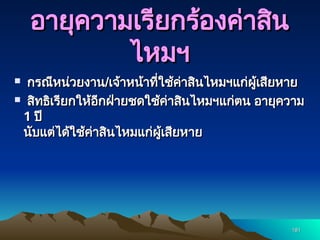 181
181
อายุความเรียกร้องค่าสิน
อายุความเรียกร้องค่าสิน
ไหมฯ
ไหมฯ
 กรณีหน่วยงาน
กรณีหน่วยงาน/
/เจ้าหน้าที่ใช้ค่าสินไหมฯแก่ผู้เสียหาย
เจ้าหน้าที่ใช้ค่าสินไหมฯแก่ผู้เสียหาย
 สิทธิเรียกให้อีกฝ่ายชดใช้ค่าสินไหมฯแก่ตน อายุความ
สิทธิเรียกให้อีกฝ่ายชดใช้ค่าสินไหมฯแก่ตน อายุความ
1
1 ปี
ปี
นับแต่ได้ใช้ค่าสินไหมแก่ผู้เสียหาย
นับแต่ได้ใช้ค่าสินไหมแก่ผู้เสียหาย
 