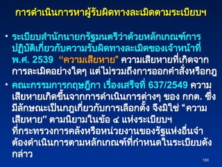 การดำเนินการหาผู้รับผิดทางละเมิดตามระเบียบฯ
การดำเนินการหาผู้รับผิดทางละเมิดตามระเบียบฯ
• ระเบียบสำนักนายกรัฐมนตรีว่าด้วยหลักเกณฑ์การ
ปฏิบัติเกี่ยวกับความรับผิดทางละเมิดของเจ้าหน้าที่
พ.ศ. 2539 “ความเสียหาย” ความเสียหายที่เกิดจาก
การละเมิดอย่างใดๆ แต่ไม่รวมถึงการออกคำสั่งหรือกฎ
• คณะกรรมการกฤษฎีกา เรื่องเสร็จที่ 637/2549 ความ
เสียหายเกิดขึ้นจากการดำเนินการต่างๆ ของ กกต. ซึ่ง
มีลักษณะเป็นกฎเกี่ยวกับการเลือกตั้ง จึงมิใช่ “ความ
เสียหาย” ตามนิยามในข้อ ๔ แห่งระเบียบฯ
ที่กระทรวงการคลังหรือหน่วยงานของรัฐแห่งอื่นจำ
ต้องดำเนินการตามหลักเกณฑ์ที่กำหนดในระเบียบดัง
กล่าว 189
189
 