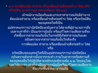 • ๑.๖ การดัดแปลง ทำลาย หรือเคลื่อนย้ายสิ่งก่อสร้าง วัสดุ หรือ
ทรัพย์สิน (มาตรา ๒๕ และระเบียบฯ ข้อ ๑๑)
เจ้าพนักงานป้องกันและบรรเทาสาธารณภัยมีอำนาจ
ดัดแปลงทำลาย หรือเคลื่อนย้ายสิ่งก่อสร้าง วัสดุ หรือทรัพย์สิน
ของบุคคลใดที่เป็น
อุปสรรคแก่การบำบัดปัดป้องภยันตรายได้ตามที่ผู้อำนวยการสั่ง
เฉพาะเท่าที่จำ เป็นแก่การยับยั้ง หรือแก้ไขความเสียหายที่จะ
เกิดขึ้นจากสาธารณภัยนั้นในกรณีที่เกิดสาธารณภัยและ
ภยันตรายจากสาธารณภัยนั้นใกล้จะถึง
การดัดแปลง ทำลาย หรือเคลื่อนย้ายสิ่งก่อสร้าง วัสดุ
หรือ
ทรัพย์สินของบุคคลใดที่เป็นอุปสรรคแก่การบำบัดปัดป้อง
ภยันตรายดังกล่าวนั้นหากกระทำ ภายในอาคารหรือสถานที่
ของบุคคลอื่นให้ปฏิบัติตามหลักเกณฑ์ตามข้อ ๑.๒ โดยอนุโลม
และให้กระทำ เท่าที่จำเป็นแก่การยับยั้งหรือแก้ไขความเสียหาย
ที่จะเกิดขึ้นจากสาธารณภัย 19
19
 