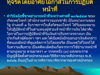 ทุจริตโดยอาศัยโอกาสในการปฏิบัติ
หน้าที่
• คำวินิจฉัยชี้ขาดอำนาจหน้าที่ระหว่างศาลที่ ๑๐/๒๕๔๗ ขณะ
เกิดเหตุโจทก์ (สำนักงานตำรวจแห่งชาติ) เป็นหน่วยงานของ
รัฐ จำเลยที่ ๑ รับราชการในสังกัดของโจทก์ ได้รับมอบหมาย
ให้ปฏิบัติหน้าที่ในตำแหน่งผู้ช่วยเจ้าหน้าที่การเงินได้อาศัย
โอกาสในการปฏิบัติหน้าที่รับเงินค่าปรับจราจรทางบก เงิน
ประกันตัวผู้ต้องหา ฯลฯ และได้เบียดบังยักยอกเอาเงินดังกล่าว
ที่ตนเองมีหน้าที่ดูแลจัดการไปโดยทุจริต เป็นเหตุให้โจทก์ได้
รับความเสียหาย เป็นคดีละเมิดอันเกิดจากการใช้อำนาจหน้าที่
ตามกฎหมาย ตามมาตรา ๙ วรรคหนึ่ง (๓) แห่งพระราช
บัญญัติจัดตั้งศาลปกครองและวิธีพิจารณาคดีปกครอง พ.ศ.
๒๕๔๒ อันอยู่ในอำนาจพิจารณาพิพากษาของศาลปกครอง
191
191
 