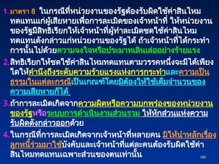1. มาตรา 8 ในกรณีที่หน่วยงานของรัฐต้องรับผิดใช้ค่าสินไหม
ทดแทนแก่ผู้เสียหายเพื่อการละเมิดของเจ้าหน้าที่ ให้หน่วยงาน
ของรัฐมีสิทธิเรียกให้เจ้าหน้าที่ผู้ทำละเมิดชดใช้ค่าสินไหม
ทดแทนดังกล่าวแก่หน่วยงานของรัฐได้ ถ้าเจ้าหน้าที่ได้กระทำ
การนั้นไปด้วยความจงใจหรือประมาทเลินเล่ออย่างร้ายแรง
2.สิทธิเรียกให้ชดใช้ค่าสินไหมทดแทนตามวรรคหนึ่งจะมีได้เพียง
ใดให้คำนึงถึงระดับความร้ายแรงแห่งการกระทำและความเป็น
ธรรมในแต่ละกรณีเป็นเกณฑ์โดยมิต้องให้ใช้เต็มจำนวนของ
ความเสียหายก็ได้
3.ถ้าการละเมิดเกิดจากความผิดหรือความบกพร่องของหน่วยงาน
ของรัฐหรือระบบการดำเนินงานส่วนรวม ให้หักส่วนแห่งความ
รับผิดดังกล่าวออกด้วย
4.ในกรณีที่การละเมิดเกิดจากเจ้าหน้าที่หลายคน มิให้นำหลักเรื่อง
ลูกหนี้ร่วมมาใช้บังคับและเจ้าหน้าที่แต่ละคนต้องรับผิดใช้ค่า
สินไหมทดแทนเฉพาะส่วนของตนเท่านั้น 199
199
 