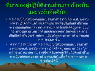 ที่มาของผู้ปฏิบัติงานด้านการป้องกัน
ที่มาของผู้ปฏิบัติงานด้านการป้องกัน
และระงับอัคคีภัย
และระงับอัคคีภัย
• พระราชบัญญัติป้องกันและบรรเทาสาธารณภัย พ.ศ. ๒๕๕๐
มาตรา ๔ได้กำหนดให้มีเจ้าพนักงานเพื่อปฏิบัติหน้าที่ตามพ
ระราชบัญญัติดังกล่าวกระทรวงมหาดไทยจึงได้ออกระเบียบ
กระทรวงมหาดไทย ว่าด้วยหลักเกณฑ์การแต่งตั้งและการ
ปฏิบัติหน้าที่ของเจ้าพนักงานป้องกันและบรรเทาสาธารณภัย
พ.ศ. ๒๕๕๓ ขึ้น
• คำว่า “เจ้าพนักงาน” พระราชบัญญัติป้องกันและบรรเทาสา
ธารณภัยพ.ศ. ๒๕๕๐ มาตรา ๕ ได้ให้ความหมายไว้ว่า “เจ้า
พนักงาน” หมายความว่าผู้ซึ่งได้รับแต่งตั้งให้ปฏิบัติหน้าที่ใน
การป้องกันและบรรเทาสาธารณภัยในพื้นที่ต่าง ๆ ตามพระ
ราชบัญญัตินี้
2
2
 