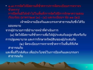 • ๑.๗ การจัดให้มีสถานที่ชั่วคราว/การจัดระเบียบการจราจร
ชั่วคราว/
การปิดกั้นมิให้เข้าไปในพื้นที่/การจัดให้มีการรักษาความสงบ
เรียบร้อย (มาตรา๒๗ (๑) - (๔) และระเบียบฯ ข้อ ๑๑ (๒))
เจ้าพนักงานป้องกันและบรรเทาสาธารณภัยซึ่งได้รับ
มอบหมาย
จากผู้อำนวยการมีอำนาจหน้าที่ดำเนินการ
(๑) จัดให้มีสถานที่ชั่วคราวเพื่อให้ผู้ประสบภัยอยู่อาศัยหรือรับ
การปฐมพยาบาล และการรักษาทรัพย์สินของผู้ประสบภัย
(๒) จัดระเบียบการจราจรชั่วคราวในพื้นที่ที่เกิด
สาธารณภัย
และพื้นที่ใกล้เคียง เพื่อประโยชน์ในการป้องกันและบรรเทา
สาธารณภัย
20
20
 