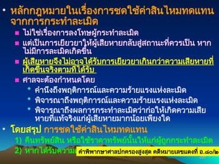 200
200
• หลักกฎหมายในเรื่องการชดใช้ค่าสินไหมทดแทน
จากการกระทำละเมิด
■ ไม่ใช่เรื่องการลงโทษผู้กระทำละเมิด
■ แต่เป็นการเยียวยาให้ผู้เสียหายกลับสู่สถานะที่ควรเป็น หาก
ไม่มีการละเมิดเกิดขึ้น
■ ผู้เสียหายจึงไม่อาจได้รับการเยียวยาเกินกว่าความเสียหายที่
เกิดขึ้นจริงตามที่ได้รับ
■ ศาลจะต้องกำหนดโดย
 คำนึงถึงพฤติการณ์และความร้ายแรงแห่งละเมิด
 พิจารณาถึงพฤติการณ์และความร้ายแรงแห่งละเมิด
 พิจารณาถึงผลการกระทำละเมิดว่าก่อให้เกิดความเสีย
หายที่แท้จริงแก่ผู้เสียหายมากน้อยเพียงใด
• โดยสรุป การชดใช้ค่าสินไหมทดแทน
1) คืนทรัพย์สิน หรือใช้ราคาทรัพย์นั้นให้แก่ผู้ถูกกระทำละเมิด
2) หากได้รับความเสียหาย ก็จะต้องชดใช้ค่าเสียหายให้ด้วย
คำพิพากษาศาลปกครองสูงสุด คดีหมายเลขแดงที่ อ.๘๐/๒๕
 