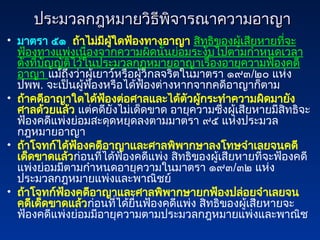 ประมวลกฎหมายวิธีพิจารณาความอาญา
ประมวลกฎหมายวิธีพิจารณาความอาญา
• มาตรา ๕๑ ถ้าไม่มีผู้ใดฟ้องทางอาญา สิทธิของผู้เสียหายที่จะ
ฟ้องทางแพ่งเนื่องจากความผิดนั้นย่อมระงับไปตามกำหนดเวลา
ดังที่บัญญัติไว้ในประมวลกฎหมายอาญาเรื่องอายุความฟ้องคดี
อาญา แม้ถึงว่าผู้เยาว์หรือผู้วิกลจริตในมาตรา ๑๙๓/๒๐ แห่ง
ปพพ. จะเป็นผู้ฟ้องหรือได้ฟ้องต่างหากจากคดีอาญาก็ตาม
• ถ้าคดีอาญาใดได้ฟ้องต่อศาลและได้ตัวผู้กระทำความผิดมายัง
ศาลด้วยแล้ว แต่คดียังไม่เด็ดขาด อายุความซึ่งผู้เสียหายมีสิทธิจะ
ฟ้องคดีแพ่งย่อมสะดุดหยุดลงตามมาตรา ๙๕ แห่งประมวล
กฎหมายอาญา
• ถ้าโจทก์ได้ฟ้องคดีอาญาและศาลพิพากษาลงโทษจำเลยจนคดี
เด็ดขาดแล้วก่อนที่ได้ฟ้องคดีแพ่ง สิทธิของผู้เสียหายที่จะฟ้องคดี
แพ่งย่อมมีตามกำหนดอายุความในมาตรา ๑๙๓/๓๒ แห่ง
ประมวลกฎหมายแพ่งและพาณิชย์
• ถ้าโจทก์ฟ้องคดีอาญาและศาลพิพากษายกฟ้องปล่อยจำเลยจน
คดีเด็ดขาดแล้วก่อนที่ได้ยื่นฟ้องคดีแพ่ง สิทธิของผู้เสียหายจะ
ฟ้องคดีแพ่งย่อมมีอายุความตามประมวลกฎหมายแพ่งและพาณิช
 
