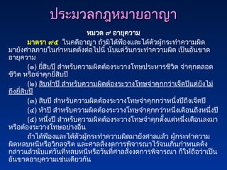 ประมวลกฎหมายอาญา
ประมวลกฎหมายอาญา
หมวด ๙ อายุความ
มาตรา ๙๕ ในคดีอาญา ถ้ามิได้ฟ้องและได้ตัวผู้กระทำความผิด
มายังศาลภายในกำหนดดังต่อไปนี้ นับแต่วันกระทำความผิด เป็นอันขาด
อายุความ
(๑) ยี่สิบปี สำหรับความผิดต้องระวางโทษประหารชีวิต จำคุกตลอด
ชีวิต หรือจำคุกยี่สิบปี
(๒) สิบห้าปี สำหรับความผิดต้องระวางโทษจำคุกกว่าเจ็ดปีแต่ยังไม่
ถึงยี่สิบปี
(๓) สิบปี สำหรับความผิดต้องระวางโทษจำคุกกว่าหนึ่งปีถึงเจ็ดปี
(๔) ห้าปี สำหรับความผิดต้องระวางโทษจำคุกกว่าหนึ่งเดือนถึงหนึ่งปี
(๕) หนึ่งปี สำหรับความผิดต้องระวางโทษจำคุกตั้งแต่หนึ่งเดือนลงมา
หรือต้องระวางโทษอย่างอื่น
ถ้าได้ฟ้องและได้ตัวผู้กระทำความผิดมายังศาลแล้ว ผู้กระทำความ
ผิดหลบหนีหรือวิกลจริต และศาลสั่งงดการพิจารณาไว้จนเกินกำหนดดัง
กล่าวแล้วนับแต่วันที่หลบหนีหรือวันที่ศาลสั่งงดการพิจารณา ก็ให้ถือว่าเป็น
อันขาดอายุความเช่นเดียวกัน
 