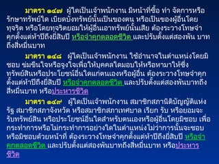 มาตรา ๑๔๗ ผู้ใดเป็นเจ้าพนักงาน มีหน้าที่ซื้อ ทำ จัดการหรือ
รักษาทรัพย์ใด เบียดบังทรัพย์นั้นเป็นของตน หรือเป็นของผู้อื่นโดย
ทุจริต หรือโดยทุจริตยอมให้ผู้อื่นเอาทรัพย์นั้นเสีย ต้องระวางโทษจำ
คุกตั้งแต่ห้าปีถึงยี่สิบปี หรือจำคุกตลอดชีวิต และปรับตั้งแต่สองพัน บาท
ถึงสี่หมื่นบาท
มาตรา ๑๔๘ ผู้ใดเป็นเจ้าพนักงาน ใช้อำนาจในตำแหน่งโดยมิ
ชอบ ข่มขืนใจหรือจูงใจเพื่อให้บุคคลใดมอบให้หรือหามาให้ซึ่ง
ทรัพย์สินหรือประโยชน์อื่นใดแก่ตนเองหรือผู้อื่น ต้องระวางโทษจำคุก
ตั้งแต่ห้าปีถึงยี่สิบปี หรือจำคุกตลอดชีวิต และปรับตั้งแต่สองพันบาทถึง
สี่หมื่นบาท หรือประหารชีวิต
มาตรา ๑๔๙ ผู้ใดเป็นเจ้าพนักงาน สมาชิกสภานิติบัญญัติแห่ง
รัฐ สมาชิกสภาจังหวัด หรือสมาชิกสภาเทศบาล เรียก รับ หรือยอมจะ
รับทรัพย์สิน หรือประโยชน์อื่นใดสำหรับตนเองหรือผู้อื่นโดยมิชอบ เพื่อ
กระทำการหรือไม่กระทำการอย่างใดในตำแหน่งไม่ว่าการนั้นจะชอบ
หรือมิชอบด้วยหน้าที่ ต้องระวางโทษจำคุกตั้งแต่ห้าปีถึงยี่สิบปี หรือจำ
คุกตลอดชีวิต และปรับตั้งแต่สองพันบาทถึงสี่หมื่นบาท หรือประหาร
ชีวิต
 