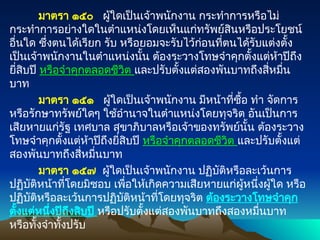 มาตรา ๑๕๐ ผู้ใดเป็นเจ้าพนักงาน กระทำการหรือไม่
กระทำการอย่างใดในตำแหน่งโดยเห็นแก่ทรัพย์สินหรือประโยชน์
อื่นใด ซึ่งตนได้เรียก รับ หรือยอมจะรับไว้ก่อนที่ตนได้รับแต่งตั้ง
เป็นเจ้าพนักงานในตำแหน่งนั้น ต้องระวางโทษจำคุกตั้งแต่ห้าปีถึง
ยี่สิบปี หรือจำคุกตลอดชีวิต และปรับตั้งแต่สองพันบาทถึงสี่หมื่น
บาท
มาตรา ๑๕๑ ผู้ใดเป็นเจ้าพนักงาน มีหน้าที่ซื้อ ทำ จัดการ
หรือรักษาทรัพย์ใดๆ ใช้อำนาจในตำแหน่งโดยทุจริต อันเป็นการ
เสียหายแก่รัฐ เทศบาล สุขาภิบาลหรือเจ้าของทรัพย์นั้น ต้องระวาง
โทษจำคุกตั้งแต่ห้าปีถึงยี่สิบปี หรือจำคุกตลอดชีวิต และปรับตั้งแต่
สองพันบาทถึงสี่หมื่นบาท
มาตรา ๑๕๗ ผู้ใดเป็นเจ้าพนักงาน ปฏิบัติหรือละเว้นการ
ปฏิบัติหน้าที่โดยมิชอบ เพื่อให้เกิดความเสียหายแก่ผู้หนึ่งผู้ใด หรือ
ปฏิบัติหรือละเว้นการปฏิบัติหน้าที่โดยทุจริต ต้องระวางโทษจำคุก
ตั้งแต่หนึ่งปีถึงสิบปี หรือปรับตั้งแต่สองพันบาทถึงสองหมื่นบาท
หรือทั้งจำทั้งปรับ
 