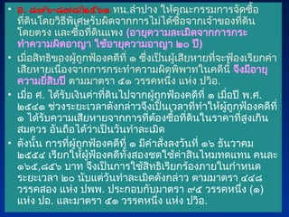 • อ. ๘๗๖-๘๗๘/๒๕๖๑ ทน.ลำปาง ให้คณะกรรมการจัดซื้อ
ที่ดินโดยวิธีพิเศษรับผิดจากการไม่ได้ซื้อจากเจ้าของที่ดิน
โดยตรง และซื้อที่ดินแพง (อายุความละเมิดจากการกระ
ทำความผิดอาญา ใช้อายุความอาญา ๒๐ ปี)
• เมื่อสิทธิของผู้ถูกฟ้องคดีที่ ๑ ซึ่งเป็นผู้เสียหายที่จะฟ้องเรียกค่า
เสียหายเนื่องจากการกระทำความผิดพิพาทในคดีนี้ จึงมีอายุ
ความยี่สิบปี ตามมาตรา ๕๑ วรรคหนึ่ง แห่ง ปวิอ.
• เมื่อ ศ. ได้รับเงินค่าที่ดินไปจากผู้ถูกฟ้องคดีที่ ๑ เมื่อปี พ.ศ.
๒๕๔๑ ช่วงระยะเวลาดังกล่าวจึงเป็นเวลาที่ทำให้ผู้ถูกฟ้องคดีที่
๑ ได้รับความเสียหายจากการที่ต้องซื้อที่ดินในราคาที่สูงเกิน
สมควร อันถือได้ว่าเป็นวันทำละเมิด
• ดังนั้น การที่ผู้ถูกฟ้องคดีที่ ๑ มีคำสั่งลงวันที่ ๑๖ ธันวาคม
๒๕๕๔ เรียกให้ผู้ฟ้องคดีทั้งสองชดใช้ค่าสินไหมทดแทน คนละ
๑๖๕,๘๕๖ บาท จึงเป็นการใช้สิทธิเรียกร้องภายในกำหนด
ระยะเวลา ๒๐ นับแต่วันทำละเมิดดังกล่าว ตามมาตรา ๔๔๘
วรรคสอง แห่ง ปพพ. ประกอบกับมาตรา ๙๕ วรรคหนึ่ง (๑)
แห่ง ปอ. และมาตรา ๕๑ วรรคหนึ่ง แห่ง ปวิอ.
 