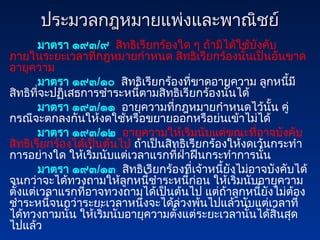 ประมวลกฎหมายแพ่งและพาณิชย์
ประมวลกฎหมายแพ่งและพาณิชย์
มาตรา ๑๙๓/๙ สิทธิเรียกร้องใด ๆ ถ้ามิได้ใช้บังคับ
ภายในระยะเวลาที่กฎหมายกำหนด สิทธิเรียกร้องนั้นเป็นอันขาด
อายุความ
มาตรา ๑๙๓/๑๐ สิทธิเรียกร้องที่ขาดอายุความ ลูกหนี้มี
สิทธิที่จะปฏิเสธการชำระหนี้ตามสิทธิเรียกร้องนั้นได้
มาตรา ๑๙๓/๑๑ อายุความที่กฎหมายกำหนดไว้นั้น คู่
กรณีจะตกลงกันให้งดใช้หรือขยายออกหรือย่นเข้าไม่ได้
มาตรา ๑๙๓/๑๒ อายุความให้เริ่มนับแต่ขณะที่อาจบังคับ
สิทธิเรียกร้องได้เป็นต้นไป ถ้าเป็นสิทธิเรียกร้องให้งดเว้นกระทำ
การอย่างใด ให้เริ่มนับแต่เวลาแรกที่ฝ่าฝืนกระทำการนั้น
มาตรา ๑๙๓/๑๓ สิทธิเรียกร้องที่เจ้าหนี้ยังไม่อาจบังคับได้
จนกว่าจะได้ทวงถามให้ลูกหนี้ชำระหนี้ก่อน ให้เริ่มนับอายุความ
ตั้งแต่เวลาแรกที่อาจทวงถามได้เป็นต้นไป แต่ถ้าลูกหนี้ยังไม่ต้อง
ชำระหนี้จนกว่าระยะเวลาหนึ่งจะได้ล่วงพ้นไปแล้วนับแต่เวลาที่
ได้ทวงถามนั้น ให้เริ่มนับอายุความตั้งแต่ระยะเวลานั้นได้สิ้นสุด
ไปแล้ว
 