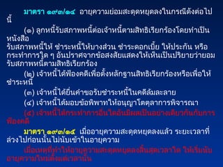 มาตรา ๑๙๓/๑๔ อายุความย่อมสะดุดหยุดลงในกรณีดังต่อไป
นี้
(๑) ลูกหนี้รับสภาพหนี้ต่อเจ้าหนี้ตามสิทธิเรียกร้องโดยทำเป็น
หนังสือ
รับสภาพหนี้ให้ ชำระหนี้ให้บางส่วน ชำระดอกเบี้ย ให้ประกัน หรือ
กระทำการใด ๆ อันปราศจากข้อสงสัยแสดงให้เห็นเป็นปริยายว่ายอม
รับสภาพหนี้ตามสิทธิเรียกร้อง
(๒) เจ้าหนี้ได้ฟ้องคดีเพื่อตั้งหลักฐานสิทธิเรียกร้องหรือเพื่อให้
ชำระหนี้
(๓) เจ้าหนี้ได้ยื่นคำขอรับชำระหนี้ในคดีล้มละลาย
(๔) เจ้าหนี้ได้มอบข้อพิพาทให้อนุญาโตตุลาการพิจารณา
(๕) เจ้าหนี้ได้กระทำการอื่นใดอันมีผลเป็นอย่างเดียวกันกับการ
ฟ้องคดี
มาตรา ๑๙๓/๑๕ เมื่ออายุความสะดุดหยุดลงแล้ว ระยะเวลาที่
ล่วงไปก่อนนั้นไม่นับเข้าในอายุความ
เมื่อเหตุที่ทำให้อายุความสะดุดหยุดลงสิ้นสุดเวลาใด ให้เริ่มนับ
อายุความใหม่ตั้งแต่เวลานั้น
 