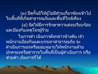 (๓) ปิดกั้นมิให้ผู้ไม่มีส่วนเกี่ยวข้องเข้าไป
ในพื้นที่ที่เกิดสาธารณภัยและพื้นที่ใกล้เคียง
(๔) จัดให้มีการรักษาความสงบเรียบร้อย
และป้องกันเหตุโจรผู้ร้าย
ในการดำ เนินการดังกล่าวข้างต้น เจ้า
พนักงานป้องกันและบรรเทาสาธารณภัย จะ
ดำเนินการเองหรือมอบหมายให้พนักงานฝ่าย
ปกครองหรือตำรวจในพื้นที่เป็นผู้ดำเนินการ หรือ
ช่วยดำ เนินการก็ได้
21
21
 
