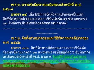 พ.ร.บ. ความรับผิดทางละเมิดของเจ้าหน้าที่ พ.ศ.
๒๕๓๙
มาตรา ๑๔ เมื่อได้มีการจัดตั้งศาลปกครองขึ้นแล้ว
สิทธิร้องทุกข์ต่อคณะกรรมการวินิจฉัยร้องทุกข์ตามมาตรา
๑๑ ให้ถือว่าเป็นสิทธิฟ้องคดีต่อศาลปกครอง
------------------------------------------------------------------------
-------------------
พ.ร.บ. จัดตั้งศาลปกครองและวิธีพิจารณาคดีปกครอง
พ.ศ. ๒๕๔๒
มาตรา ๑๐๖ สิทธิร้องทุกข์ต่อคณะกรรมการวินิจฉัย
ร้องทุกข์ตามมาตรา ๑๑ แห่งพระราชบัญญัติความรับผิดทาง
ละเมิดของเจ้าหน้าที่ พ.ศ. ๒๕๓๙ ในคดีที่ไม่อยู่ในอำนาจ
ของศาลปกครองตามพระราชบัญญัตินี้ ให้ถือว่าเป็นสิทธิฟ้อง
คดีต่อศาลยุติธรรม 213
213
 