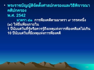 • พระราชบัญญัติจัดตั้งศาลปกครองและวิธีพิจารณา
คดีปกครอง
พ.ศ. 2542
มาตรา ๕๑ การฟ้องคดีตามมาตรา ๙ วรรคหนึ่ง
(๓) ให้ยื่นฟ้องภายใน
1 ปีนับแต่วันที่รู้หรือควรรู้ถึงเหตุแห่งการฟ้องคดีแต่ไม่เกิน
10 ปีนับแต่วันที่มีเหตุแห่งการฟ้องคดี
215
215
 