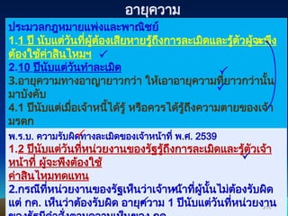 ประมวลกฎหมายแพ่งและพาณิชย์
1.1 ปี นับแต่วันที่ผู้ต้องเสียหายรู้ถึงการละเมิดและรู้ตัวผู้จะพึง
ต้องใช้ค่าสินไหมฯ
2.10 ปีนับแต่วันทำละเมิด
3.อายุความทางอาญายาวกว่า ให้เอาอายุความที่ยาวกว่านั้น
มาบังคับ
4.1 ปีนับแต่เมื่อเจ้าหนี้ได้รู้ หรือควรได้รู้ถึงความตายของเจ้า
มรดก
พ.ร.บ. ความรับผิดทางละเมิดของเจ้าหน้าที่ พ.ศ. 2539
1.2 ปีนับแต่วันที่หน่วยงานของรัฐรู้ถึงการละเมิดและรู้ตัวเจ้า
หน้าที่ ผู้จะพึงต้องใช้
ค่าสินไหมทดแทน
2.กรณีที่หน่วยงานของรัฐเห็นว่าเจ้าหน้าที่ผู้นั้นไม่ต้องรับผิด
แต่ กค. เห็นว่าต้องรับผิด อายุความ 1 ปีนับแต่วันที่หน่วยงาน
216
216








อายุความ
 