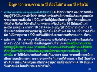 220
220
ปัญหาว่า อายุความ ๒ ปี ต้องไม่เกิน ๑๐ ปี หรือไม่
ปัญหาว่า อายุความ ๒ ปี ต้องไม่เกิน ๑๐ ปี หรือไม่
• คำพิพากษาศาลปกครองสูงสุดที่ 491/2551 แต่เดิมมา มาตรา 448 วรรคหนึ่ง
บัญญัติไว้เป็นการทั่วไปว่า สิทธิเรียกร้องค่าเสียหายอันเกิดแต่มูลละเมิด
ขาดอายุความเมื่อพ้น 1 ปีนับแต่วันที่ผู้ต้องเสียหายรู้ถึงการละเมิดและ
รู้ตัวผู้จะพึงต้องใช้ค่าสินไหมทดแทน หรือเมื่อพ้น 10 ปีนับแต่วันทำ
ละเมิด แม้ต่อมา มาตรา 10 วรรคสอง จะบัญญัติไว้เป็นการเฉพาะว่า 2
ปีฯ และกรณีหน่วยงานของรัฐเห็นว่าไม่ต้องรับผิด แต่ กค. เห็นว่าต้องรับ
ผิด ให้มีอายุความ 1 ปีนับแต่วันที่มีคำสั่งตามความเห็นของ กค. ก็ตาม
• แต่มาตรา 10 วรรคสอง ซึ่งเป็นกฎหมายพิเศษมีข้อความขัดหรือแย้งกับ
มาตรา ๔๔๘ วรรคหนึ่ง ซึ่งเป็นกฎหมายทั่วไปและมีผลเป็นการยกเว้น
บทบัญญัติมาตรา ๔๔๘ วรรคหนึ่ง ก็เฉพาะแต่ในส่วนที่กำหนดให้สิทธิ
เรียกร้องค่าเสียหายอันเกิดแต่มูลละเมิดขาดอายุความเมื่อพ้น 1 ปีฯ
เท่านั้น หาได้มีข้อความขัดหรือแย้งกับมาตรา ๔๔๘ วรรคหนึ่ง และมีผล
เป็นการยกเลิกมาตรา ๔๔๘ วรรคหนึ่ง ในส่วนที่กำหนดว่า สิทธิเรียกร้อง
ค่าเสียหายอันเกิดแต่มูลละเมิดขาดอายุความเมื่อพ้นกำหนด 10 ปีนับแต่
วันทำละเมิดโดยปริยายแต่อย่างใดไม่
 