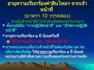 222
222
อายุความเรียกร้องค่าสินไหมฯ จากเจ้า
อายุความเรียกร้องค่าสินไหมฯ จากเจ้า
หน้าที่
หน้าที่
(
(มาตรา
มาตรา 10
10 วรรคสอง
วรรคสอง)
)
(
(กรณีเจ้าหน้าที่กระทำละเมิดต่อหน่วยงานฯ
กรณีเจ้าหน้าที่กระทำละเมิดต่อหน่วยงานฯ)
)
 ทั้งกรณีเป็น “การปฏิบัติหน้าที่” และ “มิใช่การปฏิบัติ
หน้าที่”
 อายุความเรียกร้อง ๒ ปี นับแต่วันที่
●“รู้ถึงการละเมิด” และ “รู้ตัวเจ้าหน้าที่”
 หากหน่วยงานเห็นว่าเจ้าหน้าที่ไม่ต้องรับผิด แต่ กค.
เห็นว่าต้องรับผิด ให้อายุความเรียกร้อง ๑ ปี นับแต่
หน่วยงานมีคำสั่งตามความเห็นของกระทรวงการคลัง
 