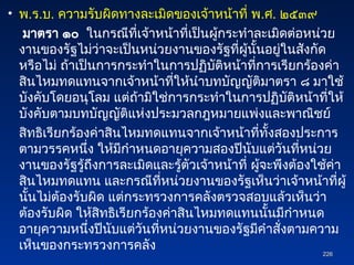 • พ.ร.บ. ความรับผิดทางละเมิดของเจ้าหน้าที่ พ.ศ. ๒๕๓๙
มาตรา ๑๐ ในกรณีที่เจ้าหน้าที่เป็นผู้กระทำละเมิดต่อหน่วย
งานของรัฐไม่ว่าจะเป็นหน่วยงานของรัฐที่ผู้นั้นอยู่ในสังกัด
หรือไม่ ถ้าเป็นการกระทำในการปฏิบัติหน้าที่การเรียกร้องค่า
สินไหมทดแทนจากเจ้าหน้าที่ให้นำบทบัญญัติมาตรา ๘ มาใช้
บังคับโดยอนุโลม แต่ถ้ามิใช่การกระทำในการปฏิบัติหน้าที่ให้
บังคับตามบทบัญญัติแห่งประมวลกฎหมายแพ่งและพาณิชย์
สิทธิเรียกร้องค่าสินไหมทดแทนจากเจ้าหน้าที่ทั้งสองประการ
ตามวรรคหนึ่ง ให้มีกำหนดอายุความสองปีนับแต่วันที่หน่วย
งานของรัฐรู้ถึงการละเมิดและรู้ตัวเจ้าหน้าที่ ผู้จะพึงต้องใช้ค่า
สินไหมทดแทน และกรณีที่หน่วยงานของรัฐเห็นว่าเจ้าหน้าที่ผู้
นั้นไม่ต้องรับผิด แต่กระทรวงการคลังตรวจสอบแล้วเห็นว่า
ต้องรับผิด ให้สิทธิเรียกร้องค่าสินไหมทดแทนนั้นมีกำหนด
อายุความหนึ่งปีนับแต่วันที่หน่วยงานของรัฐมีคำสั่งตามความ
เห็นของกระทรวงการคลัง
226
226
 
