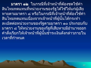มาตรา ๑๒ ในกรณีที่เจ้าหน้าที่ต้องชดใช้ค่า
สินไหมทดแทนที่หน่วยงานของรัฐได้ใช้ให้แก่ผู้เสีย
หายตามมาตรา ๘ หรือในกรณีที่เจ้าหน้าที่ต้องใช้ค่า
สินไหมทดแทนเนื่องจากเจ้าหน้าที่ผู้นั้นได้กระทำ
ละเมิดต่อหน่วยงานของรัฐตามมาตรา ๑๐ ประกอบกับ
มาตรา ๘ ให้หน่วยงานของรัฐที่เสียหายมีอำนาจออก
คำสั่งเรียกให้เจ้าหน้าที่ผู้นั้นชำระเงินดังกล่าวภายใน
เวลาที่กำหนด
227
227
 