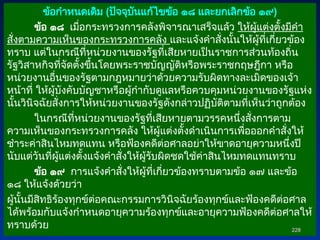 ข้อกำหนดเดิม (ปัจจุบันแก้ไขข้อ ๑๘ และยกเลิกข้อ ๑๙)
ข้อ ๑๘ เมื่อกระทรวงการคลังพิจารณาเสร็จแล้ว ให้ผู้แต่งตั้งมีคำ
สั่งตามความเห็นของกระทรวงการคลัง และแจ้งคำสั่งนั้นให้ผู้ที่เกี่ยวข้อง
ทราบ แต่ในกรณีที่หน่วยงานของรัฐที่เสียหายเป็นราชการส่วนท้องถิ่น
รัฐวิสาหกิจที่จัดตั้งขึ้นโดยพระราชบัญญัติหรือพระราชกฤษฎีกา หรือ
หน่วยงานอื่นของรัฐตามกฎหมายว่าด้วยความรับผิดทางละเมิดของเจ้า
หน้าที่ ให้ผู้บังคับบัญชาหรือผู้กำกับดูแลหรือควบคุมหน่วยงานของรัฐแห่ง
นั้นวินิจฉัยสั่งการให้หน่วยงานของรัฐดังกล่าวปฏิบัติตามที่เห็นว่าถูกต้อง
ในกรณีที่หน่วยงานของรัฐที่เสียหายตามวรรคหนึ่งสั่งการตาม
ความเห็นของกระทรวงการคลัง ให้ผู้แต่งตั้งดำเนินการเพื่อออกคำสั่งให้
ชำระค่าสินไหมทดแทน หรือฟ้องคดีต่อศาลอย่าให้ขาดอายุความหนึ่งปี
นับแต่วันที่ผู้แต่งตั้งแจ้งคำสั่งให้ผู้รับผิดชดใช้ค่าสินไหมทดแทนทราบ
ข้อ ๑๙ การแจ้งคำสั่งให้ผู้ที่เกี่ยวข้องทราบตามข้อ ๑๗ และข้อ
๑๘ ให้แจ้งด้วยว่า
ผู้นั้นมีสิทธิร้องทุกข์ต่อคณะกรรมการวินิจฉัยร้องทุกข์และฟ้องคดีต่อศาล
ได้พร้อมกับแจ้งกำหนดอายุความร้องทุกข์และอายุความฟ้องคดีต่อศาลให้
ทราบด้วย 228
228
 