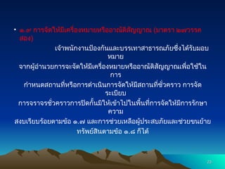 • ๑.๙ การจัดให้มีเครื่องหมายหรืออาณัติสัญญาณ (มาตรา ๒๗วรรค
สอง)
เจ้าพนักงานป้องกันและบรรเทาสาธารณภัยซึ่งได้รับมอบ
หมาย
จากผู้อำนวยการจะจัดให้มีเครื่องหมายหรืออาณัติสัญญาณเพื่อใช้ใน
การ
กำหนดสถานที่หรือการดำเนินการจัดให้มีสถานที่ชั่วคราว การจัด
ระเบียบ
การจราจรชั่วคราวการปิดกั้นมิให้เข้าไปในพื้นที่การจัดให้มีการรักษา
ความ
สงบเรียบร้อยตามข้อ ๑.๗ และการช่วยเหลือผู้ประสบภัยและช่วยขนย้าย
ทรัพย์สินตามข้อ ๑.๘ ก็ได้
23
23
 
