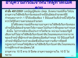 อายุความกรณีเจ้าหน้าที่ผู้ทำละเมิด
ตาย
• คำสั่ง 491/2551 บทบัญญัติแห่ง ปพพ. มีเจตนารมณ์ที่จะให้ย่น
อายุความใช้สิทธิเรียกร้องของเจ้าหนี้อันมีต่อเจ้ามรดกที่มี
กำหนดยาวกว่า 1 ปีให้เหลือเพียง 1 ปีนับแต่วันที่เจ้าหนี้ได้รู้หรือ
ควรได้รู้ถึงความตายของเจ้ามรดก
มิได้มีเจตนารมณ์ที่จะขยายอายุความใช้สิทธิเรียกร้องของ
เจ้าหนี้อันมีต่อเจ้ามรดกให้ยาวออกไปเกินกว่าที่กฎหมายกำหนด
ดังนั้น ไม่ว่ากรณีจะเป็นประการใดก็ตาม หน่วยงานของรัฐที่
เสียหายก็ไม่อาจใช้สิทธิเรียกร้องค่าสินไหมทดแทนจากทายาท
ของเจ้าหน้าที่ผู้กระทำละเมิดตนเมื่อพ้นกำหนด 10 ปีนับแต่วันที่
เจ้าหน้าที่ผู้นั้นกระทำละเมิดซึ่งเป็นอายุความที่ยาวที่สุดที่
กฎหมายกำหนดให้ผู้เสียหายใช้สิทธิเรียกร้องค่าสินไหมทดแทน
จากผู้ที่กระทำละเมิดตนได้
• อายุความ 10 ปี ตาย 9 ปีเศษ อายุความอยู่ภายใน 10 ปี ไม่
ขยาย 230
230
 