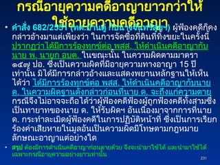 กรณีอายุความคดีอาญายาวกว่าให้
ใช้อายุความคดีอาญา
• คำสั่ง 682/2551 (ทต.บ้านดู่ กับนางจันทร์สุขฯ) ผู้ฟ้องคดีก็คง
กล่าวอ้างมาแต่เพียงว่า ในการจัดซื้อที่ดินที่ทิ้งขยะในครั้งนี้
ปรากฏว่าได้มีการร้องทุกข์ต่อ พสส. ให้ดำเนินคดีอาญากับ
นาย พ. นายก อบต. ในขณะนั้น ในความผิดตามมาตรา
๑๕๗ ปอ. ซึ่งเป็นความผิดที่มีอายุความทางอาญา 15 ปี
เท่านั้น มิได้มีการกล่าวอ้างและแสดงพยานหลักฐานให้เห็น
ได้ว่า ได้มีการร้องทุกข์ต่อ พสส. ให้ดำเนินคดีอาญากับนาย
ด. ในความผิดฐานดังกล่าวก่อนที่นาย ด. จะถึงแก่ความตาย
กรณีจึงไม่อาจจะถือได้ว่าผู้ฟ้องคดีฟ้องผู้ถูกฟ้องคดีทั้งสามซึ่ง
เป็นทายาทของนาย ด. ให้รับผิดฯ อันเนื่องมาจากการที่นาย
ด. กระทำละเมิดผู้ฟ้องคดีในการปฏิบัติหน้าที่ ซึ่งเป็นการเรียก
ร้องค่าเสียหายในมูลอันเป็นความผิดมีโทษตามกฎหมาย
ลักษณะอาญาแต่อย่างใด
• สรุป ต้องมีการดำเนินคดีอาญาก่อนตายด้วย จึงจะนำมาใช้ได้ และนำมาใช้ได้
เฉพาะกรณีอายุความอย่างยาวเท่านั้น
231
231
 