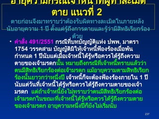 อายุความกรณีเจ้าหน้าที่ผู้ทำละเมิด
อายุความกรณีเจ้าหน้าที่ผู้ทำละเมิด
ตาย แนวที่
ตาย แนวที่ 2
2
ตายก่อนจึงมาทราบว่าต้องรับผิดทางละเมิดในภายหลัง
นับอายุความ 1 ปี ตั้งแต่รู้ถึงการตายและรู้ว่ามีสิทธิเรียกร้อง
ด้วย
• คำสั่ง 491/2551 กรณีที่บทบัญญัติแห่ง ปพพ. มาตรา
1754 วรรคสาม บัญญัติมิให้เจ้าหนี้ฟ้องร้องเมื่อพ้น
กำหนด 1 ปีนับแต่เมื่อเจ้าหนี้ได้รู้หรือควรได้รู้ถึงความ
ตายของเจ้ามรดกนั้น หมายถึงกรณีที่เจ้าหนี้ทราบแล้วว่า
ตนมีสิทธิเรียกร้องต่อเจ้ามรดก แม้อายุความตามสิทธิเรียก
ร้องนั้นยาวกว่าหนึ่งปี เจ้าหนี้ก็จะต้องฟ้องร้องภายใน 1 ปี
นับแต่วันที่เจ้าหนี้ได้รู้หรือควรได้รู้ถึงความตายของเจ้า
มรดก แต่ถ้าเจ้าหนี้ยังไม่ทราบว่าตนมีสิทธิเรียกร้องต่อ
เจ้ามรดกในขณะที่เจ้าหนี้ได้รู้หรือควรได้รู้ถึงความตาย
ของเจ้ามรดก อายุความหนึ่งปีก็ยังไม่เริ่มนับ
237
237
 