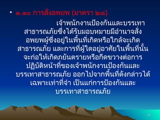 • ๑.๑๐ การสั่งอพยพ (มาตรา ๒๘)
เจ้าพนักงานป้องกันและบรรเทา
สาธารณภัยซึ่งได้รับมอบหมายมีอำนาจสั่ง
อพยพผู้ซึ่งอยู่ในพื้นที่เกิดหรือใกล้จะเกิด
สาธารณภัย และการที่ผู้ใดอยู่อาศัยในพื้นที่นั้น
จะก่อให้เกิดภยันตรายหรือกีดขวางต่อการ
ปฏิบัติหน้าที่ของเจ้าพนักงานป้องกันและ
บรรเทาสาธารณภัย ออกไปจากพื้นที่ดังกล่าวได้
เฉพาะเท่าที่จำ เป็นแก่การป้องกันและ
บรรเทาสาธารณภัย
24
24
 