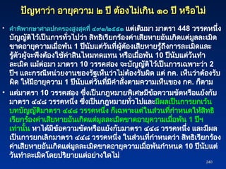 240
240
ปัญหาว่า อายุความ ๒ ปี ต้องไม่เกิน ๑๐ ปี หรือไม่
ปัญหาว่า อายุความ ๒ ปี ต้องไม่เกิน ๑๐ ปี หรือไม่
• คำพิพากษาศาลปกครองสูงสุดที่ ๔๙๑/๒๕๕๑ แต่เดิมมา มาตรา 448 วรรคหนึ่ง
บัญญัติไว้เป็นการทั่วไปว่า สิทธิเรียกร้องค่าเสียหายอันเกิดแต่มูลละเมิด
ขาดอายุความเมื่อพ้น 1 ปีนับแต่วันที่ผู้ต้องเสียหายรู้ถึงการละเมิดและ
รู้ตัวผู้จะพึงต้องใช้ค่าสินไหมทดแทน หรือเมื่อพ้น 10 ปีนับแต่วันทำ
ละเมิด แม้ต่อมา มาตรา 10 วรรคสอง จะบัญญัติไว้เป็นการเฉพาะว่า 2
ปีฯ และกรณีหน่วยงานของรัฐเห็นว่าไม่ต้องรับผิด แต่ กค. เห็นว่าต้องรับ
ผิด ให้มีอายุความ 1 ปีนับแต่วันที่มีคำสั่งตามความเห็นของ กค. ก็ตาม
• แต่มาตรา 10 วรรคสอง ซึ่งเป็นกฎหมายพิเศษมีข้อความขัดหรือแย้งกับ
มาตรา ๔๔๘ วรรคหนึ่ง ซึ่งเป็นกฎหมายทั่วไปและมีผลเป็นการยกเว้น
บทบัญญัติมาตรา ๔๔๘ วรรคหนึ่ง ก็เฉพาะแต่ในส่วนที่กำหนดให้สิทธิ
เรียกร้องค่าเสียหายอันเกิดแต่มูลละเมิดขาดอายุความเมื่อพ้น 1 ปีฯ
เท่านั้น หาได้มีข้อความขัดหรือแย้งกับมาตรา ๔๔๘ วรรคหนึ่ง และมีผล
เป็นการยกเลิกมาตรา ๔๔๘ วรรคหนึ่ง ในส่วนที่กำหนดว่า สิทธิเรียกร้อง
ค่าเสียหายอันเกิดแต่มูลละเมิดขาดอายุความเมื่อพ้นกำหนด 10 ปีนับแต่
วันทำละเมิดโดยปริยายแต่อย่างใดไม่
 