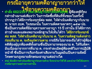 กรณีอายุความคดีอาญายาวกว่าให้
ใช้อายุความคดีอาญา
• คำสั่ง 682/2551 (ทต.บ้านดู่ กับนางจันทร์สุขฯ) ผู้ฟ้องคดีก็คง
กล่าวอ้างมาแต่เพียงว่า ในการจัดซื้อที่ดินที่ทิ้งขยะในครั้งนี้
ปรากฏว่าได้มีการร้องทุกข์ต่อ พสส. ให้ดำเนินคดีอาญากับนาย
พ. นายก อบต. ในขณะนั้น ในความผิดตามมาตรา ๑๕๗ ปอ.
ซึ่งเป็นความผิดที่มีอายุความทางอาญา 15 ปี เท่านั้น มิได้มีการก
ล่าวอ้างและแสดงพยานหลักฐานให้เห็นได้ว่า ได้มีการร้องทุกข์
ต่อ พสส. ให้ดำเนินคดีอาญากับนาย ด. ในความผิดฐานดังกล่าว
ก่อนที่นาย ด. จะถึงแก่ความตาย กรณีจึงไม่อาจจะถือได้ว่าผู้ฟ้อง
คดีฟ้องผู้ถูกฟ้องคดีทั้งสามซึ่งเป็นทายาทของนาย ด. ให้รับผิดฯ
อันเนื่องมาจากการที่นาย ด. กระทำละเมิดผู้ฟ้องคดีในการปฏิบัติ
หน้าที่ ซึ่งเป็นการเรียกร้องค่าเสียหายในมูลอันเป็นความผิดมี
โทษตามกฎหมายลักษณะอาญาแต่อย่างใด
• สรุป ต้องมีการดำเนินคดีอาญาก่อนตายด้วย จึงจะนำมาใช้ได้ และนำมาใช้ได้เฉพาะ
กรณีอายุความอย่างยาวเท่านั้น
241
241
 