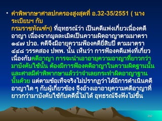 • คำพิพากษาศาลปกครองสูงสุดที่ อ.32-35/2551 ( นาง
ระเบียบฯ กับ
กรมราชทัณฑ์ฯ) ที่อุทธรณ์ว่า เป็นคดีแพ่งเกี่ยวเนื่องคดี
อาญา เนื่องจากมูลละเมิดเป็นความผิดอาญาตามมาตรา
๑๔๗ ปวอ. คดีจึงมีอายุความฟ้องคดียี่สิบปี ตามมาตรา
๔๔๘ วรรคสอง ปพพ. นั้น เห็นว่า การฟ้องคดีแพ่งที่เกี่ยว
เนื่องกับคดีอาญา การจะนำเอาอายุความอาญาที่ยาวกว่า
มาบังคับใช้นั้น ต้องมีการฟ้องคดีอาญาในความผิดฐานนั้น
และศาลมีคำพิพากษาแล้วว่าจำเลยกระทำผิดอาญาฐาน
นั้นด้วย แต่ตามข้อเท็จจริงไม่ปรากฏว่าได้มีการดำเนินคดี
อาญาใด ๆ กับผู้เกี่ยวข้อง จึงอ้างเอาอายุความคดีอาญาที่
ยาวกว่ามาบังคับใช้กับคดีนี้ไม่ได้ อุทธรณ์จึงฟังไม่ขึ้น
242
242
 