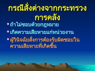 249
249
กรณีสั่งต่างจากกระทรวง
กรณีสั่งต่างจากกระทรวง
การคลัง
การคลัง
ถ้าไม่ชอบด้วยกฎหมาย
เกิดความเสียหายแก่หน่วยงาน
ผู้วินิจฉัยสั่งการต้องรับผิดชอบใน
ความเสียหายที่เกิดขึ้น
 
