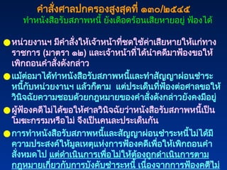 251
251
●หน่วยงานฯ มีคำสั่งให้เจ้าหน้าที่ชดใช้ค่าเสียหายให้แก่ทาง
ราชการ (มาตรา ๑๒) และเจ้าหน้าที่ได้นำคดีมาฟ้องขอให้
เพิกถอนคำสั่งดังกล่าว
●แม้ต่อมาได้ทำหนังสือรับสภาพหนี้และทำสัญญาผ่อนชำระ
หนี้กับหน่วยงานฯ แล้วก็ตาม แต่ประเด็นที่ฟ้องต่อศาลขอให้
วินิจฉัยความชอบด้วยกฎหมายของคำสั่งดังกล่าวยังคงมีอยู่
●ผู้ฟ้องคดีไม่ได้ขอให้ศาลวินิจฉัยว่าหนังสือรับสภาพหนี้เป็น
โมฆะกรรมหรือไม่ จึงเป็นคนละประเด็นกัน
●การทำหนังสือรับสภาพหนี้และสัญญาผ่อนชำระหนี้ไม่ได้มี
ความประสงค์ให้มูลเหตุแห่งการฟ้องคดีเพื่อให้เพิกถอนคำ
สั่งหมดไป แต่ดำเนินการเพื่อไม่ให้ต้องถูกดำเนินการตาม
กฎหมายเกี่ยวกับการบังคับชำระหนี้ เนื่องจากการฟ้องคดีไม่
คำสั่งศาลปกครองสูงสุดที่ ๑๓๐/๒๕๔๕
ทำหนังสือรับสภาพหนี้ ยังเดือดร้อนเสียหายอยู่ ฟ้องได้
 