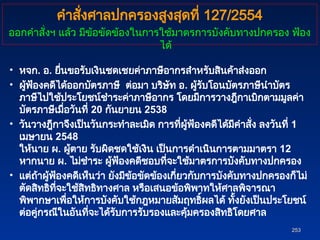 • หจก. อ. ยื่นขอรับเงินชดเชยค่าภาษีอากรสำหรับสินค้าส่งออก
• ผู้ฟ้องคดีได้ออกบัตรภาษี ต่อมา บริษัท อ. ผู้รับโอนบัตรภาษีนำบัตร
ภาษีไปใช้ประโยชน์ชำระค่าภาษีอากร โดยมีการวางฎีกาเบิกตามมูลค่า
บัตรภาษีเมื่อวันที่ 20 กันยายน 2538
• วันวางฎีกาจึงเป็นวันกระทำละเมิด การที่ผู้ฟ้องคดีได้มีคำสั่ง ลงวันที่ 1
เมษายน 2548
ให้นาย ผ. ผู้ตาย รับผิดชดใช้เงิน เป็นการดำเนินการตามมาตรา 12
หากนาย ผ. ไม่ชำระ ผู้ฟ้องคดีชอบที่จะใช้มาตรการบังคับทางปกครอง
• แต่ถ้าผู้ฟ้องคดีเห็นว่า ยังมีข้อขัดข้องเกี่ยวกับการบังคับทางปกครองก็ไม่
ตัดสิทธิที่จะใช้สิทธิทางศาล หรือเสนอข้อพิพาทให้ศาลพิจารณา
พิพากษาเพื่อให้การบังคับใช้กฎหมายสัมฤทธิ์ผลได้ ทั้งยังเป็นประโยชน์
ต่อคู่กรณีในอันที่จะได้รับการรับรองและคุ้มครองสิทธิโดยศาล
253
253
คำสั่งศาลปกครองสูงสุดที่ 127/2554
ออกคำสั่งฯ แล้ว มีข้อขัดข้องในการใช้มาตรการบังคับทางปกครอง ฟ้อง
ได้
 