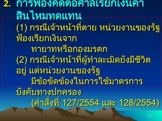257
257
2.
2. การฟ้องคดีต่อศาลเรียกเงินค่า
การฟ้องคดีต่อศาลเรียกเงินค่า
สินไหมทดแทน
สินไหมทดแทน
(1)
(1) กรณีเจ้าหน้าที่ตาย หน่วยงานของรัฐ
กรณีเจ้าหน้าที่ตาย หน่วยงานของรัฐ
ฟ้องเรียกเงินจาก
ฟ้องเรียกเงินจาก
ทายาทหรือกองมรดก
ทายาทหรือกองมรดก
(2)
(2) กรณีเจ้าหน้าที่ผู้ทำละเมิดยังมีชีวิต
กรณีเจ้าหน้าที่ผู้ทำละเมิดยังมีชีวิต
อยู่ แต่หน่วยงานของรัฐ
อยู่ แต่หน่วยงานของรัฐ
มีข้อขัดข้องในการใช้มาตรการ
มีข้อขัดข้องในการใช้มาตรการ
บังคับทางปกครอง
บังคับทางปกครอง
(
(คำสั่งที่
คำสั่งที่ 127/2554
127/2554 และ
และ 128/2554)
128/2554)
 
