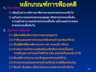 260
260
1. อำนาจศาล :
1. คดีอยู่ในอำนาจพิจารณาพิพากษาของศาลปกครองหรือไม่
2. อยู่ในอำนาจของศาลปกครองสูงสุด หรือศาลปกครองชั้นต้น
หากอยู่ในอำนาจของศาลปกครองชั้นต้น อยู่ในเขตอำนาจของ
ศาลปกครองชั้นต้นใด
2. เงื่อนไขการฟ้องคดี
2.1 ผู้ฟ้องคดีต้องมีความสามารถตามกฎหมาย
2.2 คำฟ้องและเอกสารประกอบคำฟ้องครบถ้วนถูกต้องหรือไม่
2.3 เป็นผู้มีสิทธิฟ้องคดีตามมาตรา 42 วรรคหนึ่ง หรือไม่
2.4 ดำเนินการแก้ไขความเดือดร้อนหรือเสียหายครบขั้นตอน
ตามที่กฎหมายกำหนดไว้หรือไม่ (เช่น อุทธรณ์/ร้องทุกข์) (ถ้ามี)
2.5 ฟ้องคดีภายในระยะเวลาที่กฎหมายกำหนดหรือไม่
2.6 ชำระค่าธรรมเนียมศาลครบถ้วนหรือไม่ (กรณีฟ้องเรียกเงิน)
2.7 ฟ้องซ้ำ ฟ้องซ้อน หรือดำเนินกระบวนพิจารณาซ้ำหรือไม่
หลักเกณฑ์การฟ้องคดี
 