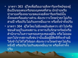 • มาตรา 363 ผู้ใดเพื่อถือเอาอสังหาริมทรัพย์ของผู้
อื่นเป็นของตนหรือของบุคคลที่สาม ยักย้ายหรือ
ทำลายเครื่องหมายเขตแห่งอสังหาริมทรัพย์นั้น
ทั้งหมดหรือแต่บางส่วน ต้องระวางโทษจำคุกไม่เกิน
สามปี หรือปรับไม่เกินหกหมื่นบาท หรือทั้งจำทั้งปรับ
• มาตรา 364 ผู้ใดโดยไม่มีเหตุอันสมควร เข้าไปหรือ
ซ่อนตัวอยู่ในเคหสถาน อาคารเก็บรักษาทรัพย์หรือ
สำนักงานในความครอบครองของผู้อื่น หรือไม่ยอม
ออกไปจากสถานที่เช่นว่านั้นเมื่อผู้มีสิทธิที่จะห้ามมิ
ให้เข้าไปได้ไล่ให้ออก ต้องระวางโทษจำคุกไม่เกิน
หนึ่งปี หรือปรับไม่เกินสองหมื่นบาท หรือทั้งจำทั้ง
ปรับ
29
29
 