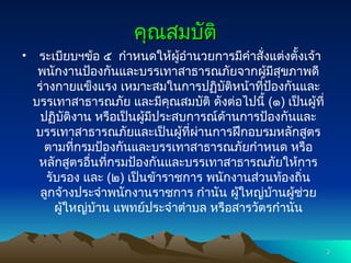 คุณสมบัติ
คุณสมบัติ
• ระเบียบฯข้อ ๕ กำหนดให้ผู้อำนวยการมีคำสั่งแต่งตั้งเจ้า
พนักงานป้องกันและบรรเทาสาธารณภัยจากผู้มีสุขภาพดี
ร่างกายแข็งแรง เหมาะสมในการปฏิบัติหน้าที่ป้องกันและ
บรรเทาสาธารณภัย และมีคุณสมบัติ ดังต่อไปนี้ (๑) เป็นผู้ที่
ปฏิบัติงาน หรือเป็นผู้มีประสบการณ์ด้านการป้องกันและ
บรรเทาสาธารณภัยและเป็นผู้ที่ผ่านการฝึกอบรมหลักสูตร
ตามที่กรมป้องกันและบรรเทาสาธารณภัยกำหนด หรือ
หลักสูตรอื่นที่กรมป้องกันและบรรเทาสาธารณภัยให้การ
รับรอง และ (๒) เป็นข้าราชการ พนักงานส่วนท้องถิ่น
ลูกจ้างประจำพนักงานราชการ กำนัน ผู้ใหญ่บ้านผู้ช่วย
ผู้ใหญ่บ้าน แพทย์ประจำตำบล หรือสารวัตรกำนัน
3
3
 