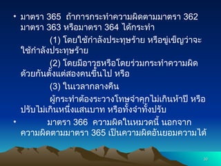 • มาตรา 365 ถ้าการกระทำความผิดตามมาตรา 362
มาตรา 363 หรือมาตรา 364 ได้กระทำ
(1) โดยใช้กำลังประทุษร้าย หรือขู่เข็ญว่าจะ
ใช้กำลังประทุษร้าย
(2) โดยมีอาวุธหรือโดยร่วมกระทำความผิด
ด้วยกันตั้งแต่สองคนขึ้นไป หรือ
(3) ในเวลากลางคืน
ผู้กระทำต้องระวางโทษจำคุกไม่เกินห้าปี หรือ
ปรับไม่เกินหนึ่งแสนบาท หรือทั้งจำทั้งปรับ
• มาตรา 366 ความผิดในหมวดนี้ นอกจาก
ความผิดตามมาตรา 365 เป็นความผิดอันยอมความได้
30
30
 