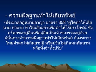 - ความผิดฐานทำให้เสียทรัพย์
•ประมวลกฎหมายอาญา มาตรา 358 “ผู้ใดทำให้เสีย
หาย ทำลาย ทำให้เสื่อมค่าหรือทำให้ไร้ประโยชน์ ซึ่ง
ทรัพย์ของผู้อื่นหรือผู้อื่นเป็นเจ้าของรวมอยู่ด้วย
ผู้นั้นกระทำความผิดฐานทำให้เสียทรัพย์ ต้องระวาง
โทษจำคุกไม่เกินสามปี หรือปรับไม่เกินหกพันบาท
หรือทั้งจำทั้งปรับ”
31
31
 