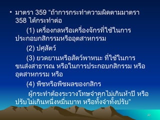 • มาตรา 359 “ถ้าการกระทำความผิดตามมาตรา
358 ได้กระทำต่อ
(1) เครื่องกลหรือเครื่องจักรที่ใช้ในการ
ประกอบกสิกรรมหรืออุตสาหกรรม
(2) ปศุสัตว์
(3) ยวดยานหรือสัตว์พาหนะ ที่ใช้ในการ
ขนส่งสาธารณ หรือในการประกอบกสิกรรม หรือ
อุตสาหกรรม หรือ
(4) พืชหรือพืชผลของกสิกร
ผู้กระทำต้องระวางโทษจำคุกไม่เกินห้าปี หรือ
ปรับไม่เกินหนึ่งหมื่นบาท หรือทั้งจำทั้งปรับ”
32
32
 