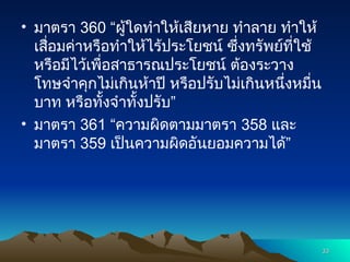 • มาตรา 360 “ผู้ใดทำให้เสียหาย ทำลาย ทำให้
เสื่อมค่าหรือทำให้ไร้ประโยชน์ ซึ่งทรัพย์ที่ใช้
หรือมีไว้เพื่อสาธารณประโยชน์ ต้องระวาง
โทษจำคุกไม่เกินห้าปี หรือปรับไม่เกินหนึ่งหมื่น
บาท หรือทั้งจำทั้งปรับ”
• มาตรา 361 “ความผิดตามมาตรา 358 และ
มาตรา 359 เป็นความผิดอันยอมความได้”
33
33
 
