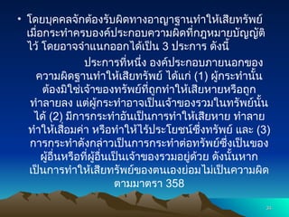 • โดยบุคคลจักต้องรับผิดทางอาญาฐานทำให้เสียทรัพย์
เมื่อกระทำครบองค์ประกอบความผิดที่กฎหมายบัญญัติ
ไว้ โดยอาจจำแนกออกได้เป็น 3 ประการ ดังนี้
ประการที่หนึ่ง องค์ประกอบภายนอกของ
ความผิดฐานทำให้เสียทรัพย์ ได้แก่ (1) ผู้กระทำนั้น
ต้องมิใช่เจ้าของทรัพย์ที่ถูกทำให้เสียหายหรือถูก
ทำลายลง แต่ผู้กระทำอาจเป็นเจ้าของรวมในทรัพย์นั้น
ได้ (2) มีการกระทำอันเป็นการทำให้เสียหาย ทำลาย
ทำให้เสื่อมค่า หรือทำให้ไร้ประโยชน์ซึ่งทรัพย์ และ (3)
การกระทำดังกล่าวเป็นการกระทำต่อทรัพย์ซึ่งเป็นของ
ผู้อื่นหรือที่ผู้อื่นเป็นเจ้าของรวมอยู่ด้วย ดังนั้นหาก
เป็นการทำให้เสียทรัพย์ของตนเองย่อมไม่เป็นความผิด
ตามมาตรา 358
34
34
 