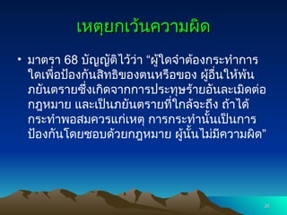 เหตุยกเว้นความผิด
เหตุยกเว้นความผิด
• มาตรา 68 บัญญัติไว้ว่า “ผู้ใดจำต้องกระทำการ
ใดเพื่อป้องกันสิทธิของตนหรือของ ผู้อื่นให้พ้น
ภยันตรายซึ่งเกิดจากการประทุษร้ายอันละเมิดต่อ
กฎหมาย และเป็นภยันตรายที่ใกล้จะถึง ถ้าได้
กระทำพอสมควรแก่เหตุ การกระทำนั้นเป็นการ
ป้องกันโดยชอบด้วยกฎหมาย ผู้นั้นไม่มีความผิด”
36
36
 