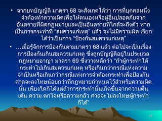 • จากบทบัญญัติ มาตรา 68 จะสังเกตได้ว่า การที่บุคคลหนึ่ง
จำต้องทำความผิดเพื่อให้ตนเองหรือผู้อื่นปลอดภัยจาก
อันตรายที่ผิดกฎหมายและเป็นอันตรายที่ใกล้จะถึงตัว หาก
เป็นการกระทำที่ “สมควรแก่เหตุ” แล้ว จะไม่มีความผิด เรียก
ได้ว่าเป็นการ “ป้องกันสมควรแก่เหตุ”
• …เมื่อรู้จักการป้องกันตามมาตรา 68 แล้ว ต่อไปจะเป็นเรื่อง
การป้องกันเกินสมควรแก่เหตุ ซึ่งถูกบัญญัติอยู่ในประมวล
กฎหมายอาญา มาตรา 69 ซึ่งวางหลักว่า “ถ้าผู้กระทำได้
กระทำไปเกินสมควรแก่เหตุ หรือเกินกว่ากรณีแห่งความ
จำเป็นหรือเกินกว่ากรณีแห่งการจำต้องกระทำเพื่อป้องกัน
ศาลจะลงโทษน้อยกว่าที่กฎหมายกำหนดไว้สำหรับความผิด
นั้น เพียงใดก็ได้แต่ถ้าการกระทำนั้นเกิดขึ้นจากความตื่น
เต้น ความ ตกใจหรือความกลัว ศาลจะไม่ลงโทษผู้กระทำ
ก็ได้”
37
37
 